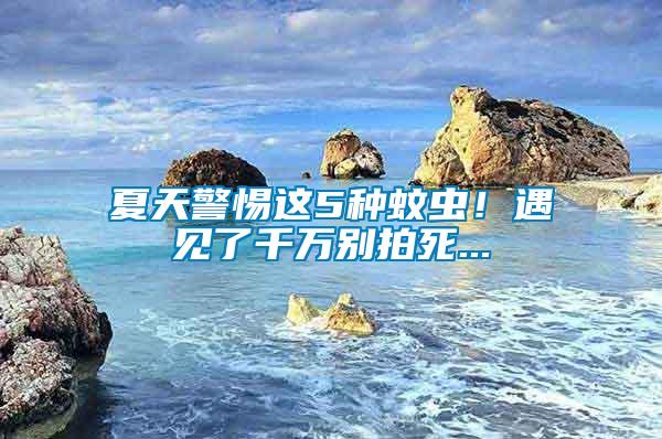 夏天警惕這5種蚊蟲！遇見了千萬別拍死...