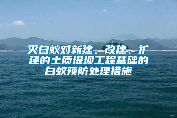 滅白蟻對新建、改建、擴建的土質(zhì)堤壩工程基礎(chǔ)的白蟻預(yù)防處理措施