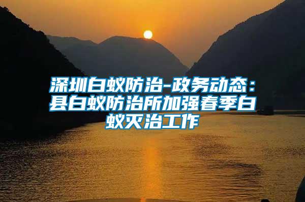 深圳白蟻防治-政務(wù)動態(tài)：縣白蟻防治所加強(qiáng)春季白蟻滅治工作