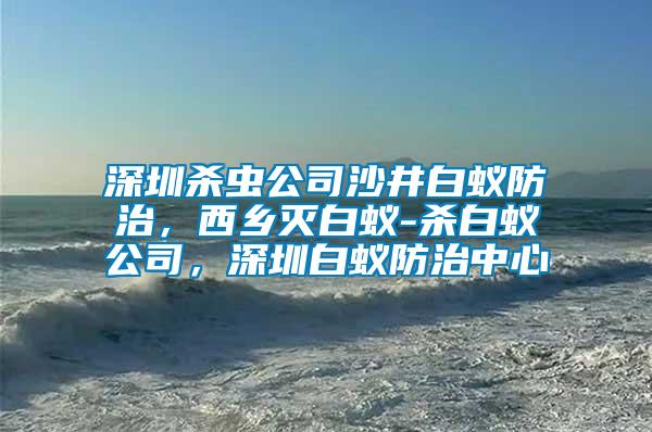深圳殺蟲(chóng)公司沙井白蟻防治，西鄉(xiāng)滅白蟻-殺白蟻公司，深圳白蟻防治中心