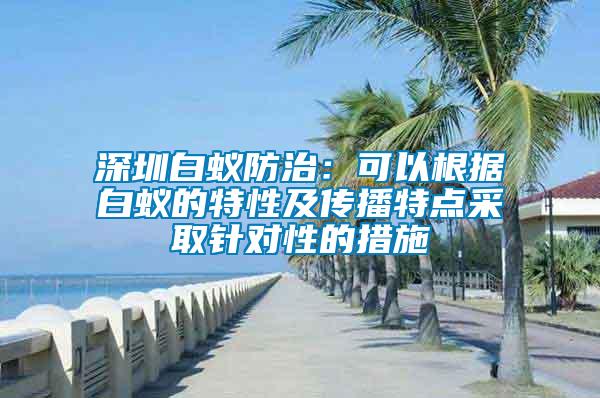 深圳白蟻防治：可以根據(jù)白蟻的特性及傳播特點(diǎn)采取針對性的措施