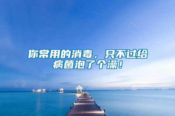 你常用的消毒，只不過給病菌泡了個澡！
