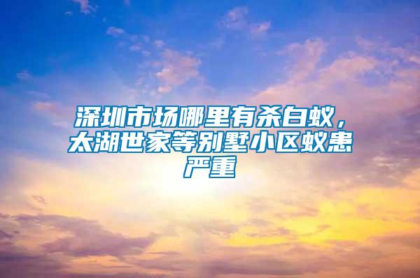 深圳市場哪里有殺白蟻，太湖世家等別墅小區(qū)蟻患嚴重